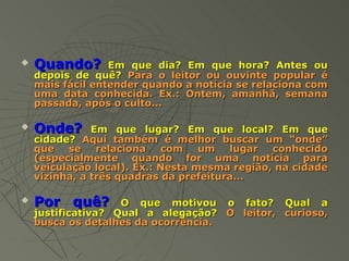    Quando?       Em que dia? Em que hora? Antes ou
    depois de quê? Para o leitor ou ouvinte popular é
    mais fácil entender quando a notícia se relaciona com
    uma data conhecida. Ex.: Ontem, amanhã, semana
    passada, após o culto...

   Onde?      Em que lugar? Em que local? Em que
    cidade? Aqui também é melhor buscar um “onde”
    que   se    relaciona   com    um   lugar  conhecido
    (especialmente quando for uma notícia para
    veiculação local). Ex.: Nesta mesma região, na cidade
    vizinha, a três quadras da prefeitura...

   Por quê?        O que motivou o fato? Qual a
    justificativa? Qual a alegação? O leitor, curioso,
    busca os detalhes da ocorrência.
 