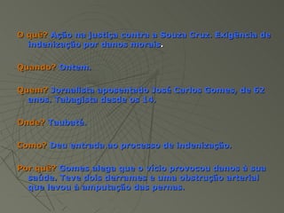 O quê? Ação na justiça contra a Souza Cruz. Exigência de
  indenização por danos morais.

Quando? Ontem.

Quem? Jornalista aposentado José Carlos Gomes, de 62
  anos. Tabagista desde os 14.

Onde? Taubaté.

Como? Deu entrada ao processo de indenização.

Por quê? Gomes alega que o vício provocou danos à sua
  saúde. Teve dois derrames e uma obstrução arterial
  que levou à amputação das pernas.
 