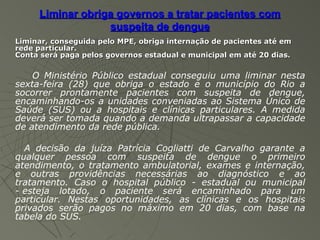 Liminar obriga governos a tratar pacientes com
                  suspeita de dengue
Liminar, conseguida pelo MPE, obriga internação de pacientes até em
rede particular.
Conta será paga pelos governos estadual e municipal em até 20 dias.

    O Ministério Público estadual conseguiu uma liminar nesta
sexta-feira (28) que obriga o estado e o município do Rio a
socorrer prontamente pacientes com suspeita de dengue,
encaminhando-os a unidades conveniadas ao Sistema Único de
Saúde (SUS) ou a hospitais e clínicas particulares. A medida
deverá ser tomada quando a demanda ultrapassar a capacidade
de atendimento da rede pública.

  A decisão da juíza Patrícia Cogliatti de Carvalho garante a
qualquer pessoa com suspeita de dengue o primeiro
atendimento, o tratamento ambulatorial, exames e internação,
e outras providências necessárias ao diagnóstico e ao
tratamento. Caso o hospital público - estadual ou municipal
- esteja lotado, o paciente será encaminhado para um
particular. Nestas oportunidades, as clínicas e os hospitais
privados serão pagos no máximo em 20 dias, com base na
tabela do SUS.
 