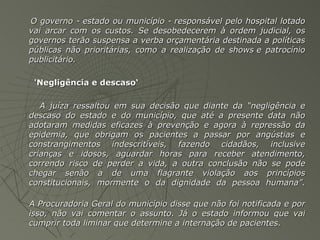 O governo - estado ou município - responsável pelo hospital lotado
vai arcar com os custos. Se desobedecerem à ordem judicial, os
governos terão suspensa a verba orçamentária destinada a políticas
públicas não prioritárias, como a realização de shows e patrocínio
publicitário.

 'Negligência e descaso‘

   A juíza ressaltou em sua decisão que diante da “negligência e
descaso do estado e do município, que até a presente data não
adotaram medidas eficazes à prevenção e agora à repressão da
epidemia, que obrigam os pacientes a passar por angústias e
constrangimentos indescritíveis, fazendo cidadãos, inclusive
crianças e idosos, aguardar horas para receber atendimento,
correndo risco de perder a vida, a outra conclusão não se pode
chegar senão a de uma flagrante violação aos princípios
constitucionais, mormente o da dignidade da pessoa humana”.

A Procuradoria Geral do município disse que não foi notificada e por
isso, não vai comentar o assunto. Já o estado informou que vai
cumprir toda liminar que determine a internação de pacientes.
 