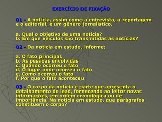 EXERCÍCIO DE FIXAÇÃO

01 - A notícia, assim como a entrevista, a reportagem
e o editorial, é um gênero jornalístico.

a. Qual o objetivo de uma notícia?
b. Em que veículos são transmitidas as notícias?
02 - Da notícia em estudo, informe:

a. O fato principal.
b. As pessoas envolvidas
c. Quando ocorreu o fato
d. O lugar onde ocorreu o fato
e. Como ocorreu o fato
f. Por que o fato aconteceu
03 - O corpo da notícia é parte que apresenta o
detalhamento do lead, fornecendo ao leitor novas
informações, em ordem cronológica ou de
importância. Na notícia em estudo, que parágrafos
constituem o corpo?
 
