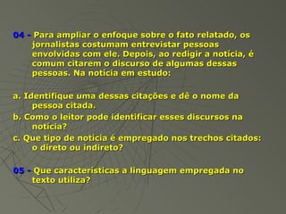 04 - Para ampliar o enfoque sobre o fato relatado, os
    jornalistas costumam entrevistar pessoas
    envolvidas com ele. Depois, ao redigir a notícia, é
    comum citarem o discurso de algumas dessas
    pessoas. Na notícia em estudo:

a. Identifique uma dessas citações e dê o nome da
     pessoa citada.
b. Como o leitor pode identificar esses discursos na
     notícia?
c. Que tipo de notícia é empregado nos trechos citados:
     o direto ou indireto?

05 - Que características a linguagem empregada no
    texto utiliza?
 