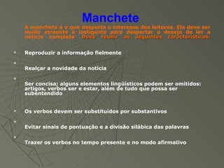 Manchete
    A manchete é o que desperta o interesse dos leitores. Ela deve ser
    muito atraente e instigante para despertar o desejo de ler a
    notícia completa. Deve reunir as seguintes características:


   Reproduzir a informação fielmente

    Realçar a novidade da notícia

    Ser concisa; alguns elementos lingüísticos podem ser omitidos:
    artigos, verbos ser e estar, além de tudo que possa ser
    subentendido


   Os verbos devem ser substituídos por substantivos

    Evitar sinais de pontuação e a divisão silábica das palavras

    Trazer os verbos no tempo presente e no modo afirmativo
 