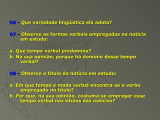 06 - Que variedade lingüística ela adota?

07 - Observe as formas verbais empregadas na notícia
    em estudo:

a. Que tempo verbal predomina?
b. Na sua opinião, porque há domínio desse tempo
    verbal?

08 - Observe o título da notícia em estudo:

a. Em que tempo e modo verbal encontra-se o verbo
    empregado no título?
b. Por que, na sua opinião, costuma-se empregar esse
    tempo verbal nos títulos das notícias?
 