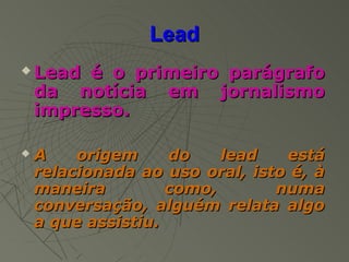 Lead
   Lead é o primeiro parágrafo
    da notícia em jornalismo
    impresso.

   A    origem     do    lead   está
    relacionada ao uso oral, isto é, à
    maneira         como,       numa
    conversação, alguém relata algo
    a que assistiu.
 