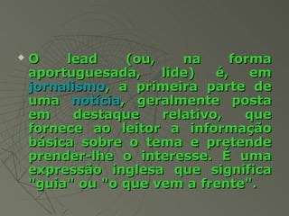    O    lead    (ou,    na      forma
    aportuguesada,    lide)   é,    em
    jornalismo, a primeira parte de
    uma notícia, geralmente posta
    em     destaque   relativo,    que
    fornece ao leitor a informação
    básica sobre o tema e pretende
    prender-lhe o interesse. É uma
    expressão inglesa que significa
    "guia" ou "o que vem a frente".
 