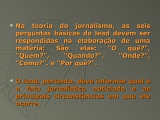    Na teoria do jornalismo, as seis
    perguntas básicas do lead devem ser
    respondidas na elaboração de uma
    matéria;   São   elas:   "O   quê?",
    "Quem?",     "Quando?",     "Onde?",
    "Como?", e "Por quê?".

   O lead, portanto, deve informar qual é
    o fato jornalístico noticiado e as
    principais circunstâncias em que ele
    ocorre.
 