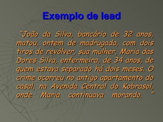 Exemplo de lead
 “João da Silva, bancário de 32 anos,
matou, ontem de madrugada, com dois
tiros de revólver, sua mulher, Maria das
Dores Silva, enfermeira, de 34 anos, de
quem estava separado há dois meses. O
crime ocorreu no antigo apartamento do
casal, na Avenida Central do Kobrasol,
onde Maria continuava morando. “
 