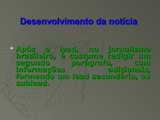 Desenvolvimento da notícia

   Após o lead, no jornalismo
    brasileiro, é costume redigir um
    segundo       parágrafo,     com
    informações            adicionais,
    formando um lead secundário, ou
    sublead.
 