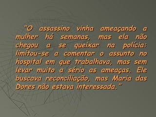 “O assassino vinha ameaçando a
mulher há semanas, mas ela não
chegou a se queixar na polícia:
limitou-se a comentar o assunto no
hospital em que trabalhava, mas sem
levar muito a sério as ameaças. Ele
buscava reconciliação, mas Maria das
Dores não estava interessada.”
 