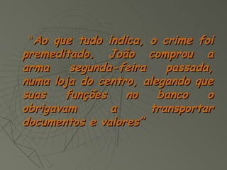 “Ao que tudo indica, o crime foi
premeditado. João comprou a
arma     segunda-feira    passada,
numa loja do centro, alegando que
suas    funções   no    banco    o
obrigavam       a      transportar
documentos e valores”
 