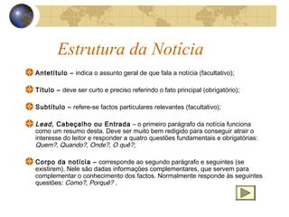 Estrutura da Notícia
Antetítulo – indica o assunto geral de que fala a notícia (facultativo);

Título – deve ser curto e preciso referindo o fato principal (obrigatório);

Subtítulo – refere-se factos particulares relevantes (facultativo);

Lead, Cabeçalho ou Entrada – o primeiro parágrafo da notícia funciona
como um resumo desta. Deve ser muito bem redigido para conseguir atrair o
interesse do leitor e responder a quatro questões fundamentais e obrigatórias:
Quem?, Quando?, Onde?, O quê?;

Corpo da notícia – corresponde ao segundo parágrafo e seguintes (se
existirem). Nele são dadas informações complementares, que servem para
complementar o conhecimento dos factos. Normalmente responde às seguintes
questões: Como?, Porquê? .
 