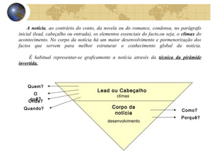 A notícia, ao contrário do conto, da novela ou do romance, condensa, no parágrafo
inicial (lead, cabeçalho ou entrada), os elementos essenciais do facto,ou seja, o clímax do
acontecimento. No corpo da notícia há um maior desenvolvimento e pormenorização dos
factos que servem para melhor estruturar o conhecimento global da notícia.

     É habitual representar-se graficamente a notícia através da técnica da pirâmide
invertida.



    Quem?
                                       Lead ou Cabeçalho
      O
                                                clímax
     quê?
    Onde?
  Quando?                                     Corpo da
                                                                                 Como?
                                               notícia
                                                                                 Porquê?
                                            desenvolvimento
 
