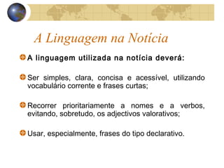 A Linguagem na Notícia
A linguagem utilizada na notícia deverá:

Ser simples, clara, concisa e acessível, utilizando
vocabulário corrente e frases curtas;

Recorrer prioritariamente a nomes e a verbos,
evitando, sobretudo, os adjectivos valorativos;

Usar, especialmente, frases do tipo declarativo.
 