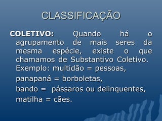 CLASSIFICAÇÃO
COLETIVO:        Quando    há      o
 agrupamento de mais seres da
 mesma espécie, existe o que
 chamamos de Substantivo Coletivo.
 Exemplo: multidão = pessoas,
 panapaná = borboletas,
 bando = pássaros ou delinquentes,
 matilha = cães.
 