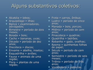 Alguns substantivos coletivos:

   Alcatéia » lobos;               Frota » carros, ônibus;
   Arquipélago » ilhas;            Lustro » período de cinco
   Banca » examinadores,            anos;
    advogados;                      Manada » bois, porcos;
   Bimestre » período de dois      Milênio » período de cem
    meses;                           anos;
   Boiada » bois;                  Pinacoteca » quadros;
   Cacho » bananas, uvas;          Quadrilha » ladrões;
   Década » período de dez         Rebanho » gado, ovelhas;
    anos;                           Resma » quinhentas folhas
   Discoteca » discos;              de papel;
   Enxame » abelha, insetos;       Século » período de cem
   Esquadrilha » aviões;            anos;
   Fauna » animais de uma          Semestre » período de seis
    região;                          meses;
   Flora » plantas de uma          Triênio » período de três
    região;                          anos;
                                    Vocabulário » palavras.
 