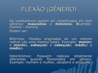 FLEXÃO (GÊNERO)
Os substantivos podem ser classificados em dois
gêneros: masculino e feminino. Exemplo:
menino - menina.
Podem ser:

Biformes: Flexões originadas de um mesmo
radical (de uma mesma base). Exemplo: menino
e menina, cabeçudo e cabeçuda, médico e
médica.

Heterônimos:  Possuem    radicais   totalmente
diferentes quando flexionados em gênero.
Exemplo: homem e mulher, cavaleiro e amazona.
 