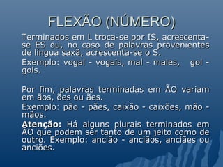 FLEXÃO (NÚMERO)
Terminados em L troca-se por IS, acrescenta-
se ES ou, no caso de palavras provenientes
de língua saxã, acrescenta-se o S.
Exemplo: vogal - vogais, mal - males, gol -
gols.

Por fim, palavras terminadas em ÃO variam
em ãos, ões ou ães.
Exemplo: pão - pães, caixão - caixões, mão -
mãos.
Atenção: Há alguns plurais terminados em
ÃO que podem ser tanto de um jeito como de
outro. Exemplo: ancião - anciãos, anciães ou
anciões.
 