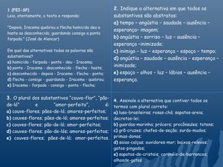 1 (FEI-SP)                                             2. Indique a alternativa em que todos os
Leia, atentamente, o texto e responda:                 substantivos são abstratos:
                                                       a) tempo – angústia – saudade – ausência –
"Depois, Iracema quebrou a flecha homicida deu a
                                                       esperança– imagem;
haste ao desconhecido, guardando consigo a ponta
farpada." (José de Alencar)                            b) angústia – sorriso – luz – ausência –
                                                       esperança –inimizade;
Em qual das alternativas todas as palavras são         c) inimigo – luz – esperança – espaço – tempo;
substantivos?
                                                       d) angústia – saudade – ausência – esperança –
a) homicida - farpada - ponta - deu - Iracema;
b) ponta - Iracema - desconhecido - flecha - haste;
                                                       inimizade;
c) desconhecido - depois - Iracema - flecha - ponta;   e) espaço – olhos – luz – lábios – ausência –
d) flecha - consigo - guardando - Iracema - quebrou;   esperança.
e) Iracema - farpada - consigo - ponta – flecha;


3. O plural dos substantivos “couve-flor”, “pão-
                                                       4. Assinale a alternativa que contiver todos os
de-ló”       e        “amor-perfeito”,       é:        termos com plural correto:
a) couve-flores; pães-de-ló; amores-perfeitos;         a) luso-brasileiras; rosas-chá; sapatos-areia;
b) couves-flores; pães-de-ló; amores-perfeitos;        decretos-lei;
c) couves-flores; pão-de-ló; amor-perfeitos;           b) guardas-marinha; prócers; procônsules; totens;
d) couves-flores; pão-de-lós; amores-perfeitos;        c) grã-cruzes; chefes-de-seção; surdo-mudos;
e) couves-flores; pães-de-ló; amor-perfeitos.          primas-donas;
                                                       d) saias-calças; ouvidores-mor; baixos-relevos;
                                                       gatos-pingados;
                                                       e) sapatos-de-cristais; coronéis-de-barrancos;
                                                       olhosde-gatos
 