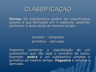 CLASSIFICAÇÃO
Forma: Os substantivos podem ser classificados
quanto a sua formação em 4 espécies, podendo
pertencer a duas delas ao mesmo tempo.


            simples – composto
            primitivo – derivado

Podemos combinar a classificação de um
substantivo que não seja o contrário de outro.
Exemplo: pedra é um substantivo simples e
primitivo ao mesmo tempo. Fogueira é simples e
derivado.
 