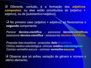  Diferente, contudo, é a formação dos adjetivos
compostos: ou eles estão constituídos de [adjetivo +
adjetivo], ou de [substantivo+adjetivo].

 No primeiro caso (adjetivo + adjetivo), só flexionamos o
segundo componente:

Parecer técnico-científico - pareceres técnico-científicos.
assessoria técnico-científica - assessorias técnico-científicas.

Proposta ítalo-brasileira - propostas ítalo-brasileiras
Clínica médico-odontológica -clínicas médico-odontológicas
Camisa vermelho-escura - camisas vermelho-escuras

 Observe que só sofreu variação de gênero e número o
último elemento.
 