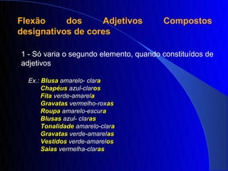 Flexão     dos     Adjetivos            Compostos
designativos de cores

1 - Só varia o segundo elemento, quando constituídos de
adjetivos

  Ex.: Blusa amarelo- clara
       Chapéus azul-claros
       Fita verde-amarela
       Gravatas vermelho-roxas
       Roupa amarelo-escura
       Blusas azul- claras
       Tonalidade amarelo-clara
       Gravatas verde-amarelas
       Vestidos verde-amarelos
       Saias vermelha-claras
 