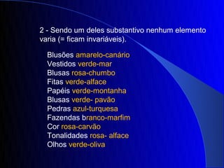 2 - Sendo um deles substantivo nenhum elemento
varia (= ficam invariáveis).

  Blusões amarelo-canário
  Vestidos verde-mar
  Blusas rosa-chumbo
  Fitas verde-alface
  Papéis verde-montanha
  Blusas verde- pavão
  Pedras azul-turquesa
  Fazendas branco-marfim
  Cor rosa-carvão
  Tonalidades rosa- alface
  Olhos verde-oliva
 
