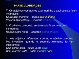 PARTICULARIDADES
 Os adjetivos compostos azul-marinho e azul-celeste ficam
invariáveis:
Carro azul-marinho – carros azul-marinho
Vestido azul-celeste – vestidos azul-celeste
 O adjetivo composto surdo-mudo flexiona os dois
elementos:
Rapaz surdo-mudo – rapazes surdos-mudos

 Nos adjetivos referentes a cores, o adjetivo composto
fica invariável quando o segundo elemento for um
substantivo:
Saia verde-oliva – saias verde-oliva
Sofá marrom-café – sofás marrom-café
 
