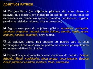ADJETIVOS PÁTRIOS

 Os gentílicos (ou adjetivos pátrios) são uma classe de
palavras que designa um indivíduo de acordo com o seu local de
nascimento ou residência (países, estados, continentes, regiões,
províncias, cidades, aldeias, vilas e povoados).

 Alguns exemplos de adjetivos pátrios: brasileiro, português,
açoriano, angolano, mongol, croata, italiano, alemão, inglês, russo,
lisboeta, carioca, coimbrão, entre outros.

 Os adjetivos pátrios não seguem um padrão para as suas
terminações. Essa ausência de padrão se observa principalmente
em nomes relativos às cidades.

 Exemplos que demonstram essa ausência de padrão: Lisboa:
lisboeta; Madri: madrilenho; Nova Iorque: nova-iorquino; Buenos
Aires: portenho; Londres: londrino; Paris: parisiense.
 