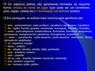  Os adjetivos pátrios são geralmente formados da seguinte
forma: iniciais do nome do lugar (que pode ser um continente,
país, região, cidade etc.) + terminação pré-definida (sufixo).

 Em português, os sufixos mais comuns para gentílicos são:

- ano - amoçambicano, cabo-verdiano, canadiano, equatoriano, napolitano.
- ês - inglês, francês, guianês, camaronês, norueguês, finlandês, holandês.
- ense - porto-alegrense, estadunidense, fluminense, timorense, amapaense,
paranaense, matogrossense, parisiense, nicaragüense, brasiliense.
- enho - panamenho, costa-riquenho, porto-riquenho, madrilenho (forma
derivada do castelhano).
- ol - espanhol, mongol.
- ático – asiático.
- ão - afegão, alemão, catalão, letão, parmesão.
- eiro - brasileiro, mineiro.
- ista – paulista.
- ita ou - eta - israelita, lisboeta, moscovita, vietnamita
- ino - londrino, angevino.
- eu - europeu, judeu, galileu.
 