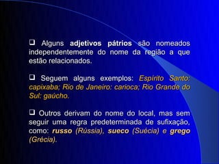  Alguns adjetivos pátrios são nomeados
independentemente do nome da região a que
estão relacionados.

 Seguem alguns exemplos: Espírito Santo:
capixaba; Rio de Janeiro: carioca; Rio Grande do
Sul: gaúcho.

 Outros derivam do nome do local, mas sem
seguir uma regra predeterminada de sufixação,
como: russo (Rússia), sueco (Suécia) e grego
(Grécia).
 