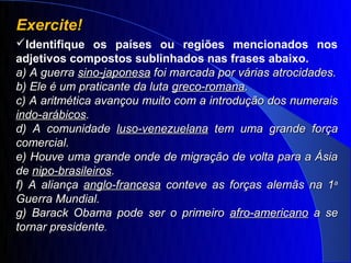 Exercite!
Identifique os países ou regiões mencionados nos
adjetivos compostos sublinhados nas frases abaixo.
a) A guerra sino-japonesa foi marcada por várias atrocidades.
b) Ele é um praticante da luta greco-romana.
c) A aritmética avançou muito com a introdução dos numerais
indo-arábicos.
d) A comunidade luso-venezuelana tem uma grande força
comercial.
e) Houve uma grande onde de migração de volta para a Ásia
de nipo-brasileiros.
f) A aliança anglo-francesa conteve as forças alemãs na 1a
Guerra Mundial.
g) Barack Obama pode ser o primeiro afro-americano a se
tornar presidente.
 