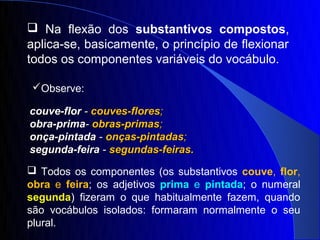  Na flexão dos substantivos compostos,
aplica-se, basicamente, o princípio de flexionar
todos os componentes variáveis do vocábulo.

Observe:

couve-flor - couves-flores;
obra-prima- obras-primas;
onça-pintada - onças-pintadas;
segunda-feira - segundas-feiras.
 Todos os componentes (os substantivos couve, flor,
obra e feira; os adjetivos prima e pintada; o numeral
segunda) fizeram o que habitualmente fazem, quando
são vocábulos isolados: formaram normalmente o seu
plural.
 