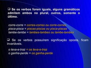  Se os verbos forem iguais, alguns gramáticos
admitem ambos no plural, outros, somente o
último.

corre-corre = corres-corres ou corre-corres.
pisca-pisca = piscas-piscas ou pisca-piscas
lambe-lambe = lambes-lambes ou lambe-lambes

 Se os verbos possuírem significação oposta, ficam
invariáveis.
o leva-e-traz = os leva-e-traz
o ganha-perde = os ganha-perde
 