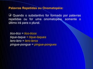 Palavras Repetidas ou Onomatopéia:

 Quando o substantivo for formado por palavras
repetidas ou for uma onomatopéia, somente o
último irá para o plural.


tico-tico = tico-ticos
tique-taque = tique-taques
lero-lero = lero-leros
pingue-pongue = pingue-pongues
 