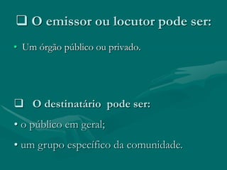  O emissor ou locutor pode ser:
• Um órgão público ou privado.




 O destinatário pode ser:
• o público em geral;
• um grupo específico da comunidade.
 