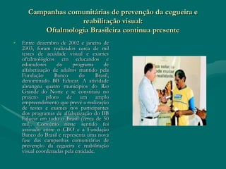Campanhas comunitárias de prevenção da cegueira e
                    reabilitação visual:
          Oftalmologia Brasileira continua presente
•   Entre dezembro de 2002 e janeiro de
    2003, foram realizados cerca de mil
    testes de acuidade visual e exames
    oftalmológicos em educandos e
    educadores     do      programa      de
    alfabetização de adultos mantido pela
    Fundação      Banco       do      Brasil,
    denominado BB Educar. A atividade
    abrangeu quatro municípios do Rio
    Grande do Norte e se constituiu no
    projeto piloto de um amplo
    empreendimento que prevê a realização
    de testes e exames nos participantes
    dos programas de alfabetização do BB
    Educar em todo o Brasil (cerca de 50
    mil). Convênio neste sentido foi
    assinado entre o CBO e a Fundação
    Banco do Brasil e representa uma nova
    fase das campanhas comunitárias de
    prevenção da cegueira e reabilitação
    visual coordenadas pela entidade.
 