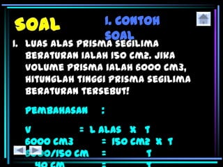 I. Contoh
soal
1. Luas alas prisma segilima
beraturan ialah 150 cm2. Jika
volume prisma ialah 6000 cm3,
hitunglah tinggi prisma segilima
beraturan tersebut!
Pembahasan :
V = L alas x t
6000 cm3 = 150 cm2 x t
6000/150 cm = t
 