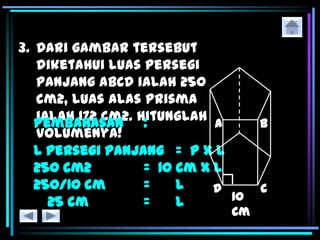 3. Dari gambar tersebut
diketahui luas persegi
panjang ABCD ialah 250
cm2, luas alas prisma
ialah 172 cm2. Hitunglah
volumenya!
Pembahasan :
L persegi panjang = p x l
250 cm2 = 10 cm x l
250/10 cm = l
25 cm = l
 