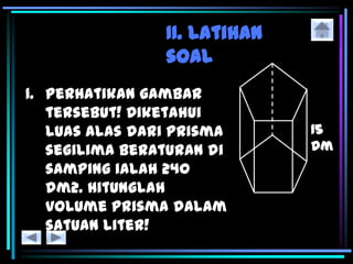 II. Latihan
soal
1. Perhatikan gambar
tersebut! Diketahui
luas alas dari prisma
segilima beraturan di
samping ialah 240
dm2. Hitunglah
volume prisma dalam
satuan liter!
 