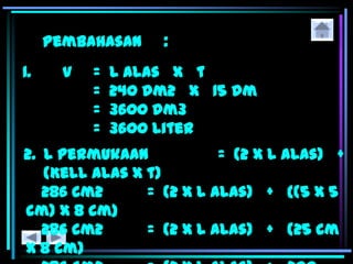 Pembahasan :
1. V = L alas x t
= 240 dm2 x 15 dm
= 3600 dm3
= 3600 liter
2. L permukaan = (2 x L alas) +
(Kell alas x t)
286 cm2 = (2 x L alas) + {(5 x 5
cm) x 8 cm}
286 cm2 = (2 x L alas) + (25 cm
x 8 cm)
 