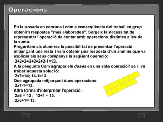 En la posada en comuna i com a conseqüència del treball en grup obtenim respostes "més elaborades". Sorgeix la necessitat de representar l'operació de contar amb operacions distintes a les de la suma.   Preguntem als alumnes la possibilitat de presentar l'operació mitjançant una resta i vam obtenir una resposta d'un alumne que va explicar als seus companys la següent operació:   2+2+2+2+2+2+2-1=13.  A la pregunta Com agrupar els  doses  en una sóla operació? se li va trobar aquesta solució:   2x7=14; 14-1=13.  Que agrupada mitjançant dues operacions:   2x7-1=13.  Altra forma d'interpretar l'operació::   2x6 = 12 ;  12+1 = 13.   2x6+1= 13.  