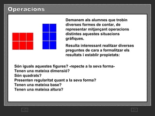 Demanem als alumnes que trobin diverses formes de contar, de representar mitjançant operacions distintes aquestes situacions gràfiques.  Resulta interessant realitzar diverses preguntes de cara a formalitzar els resultats i establir propietats:  Són iguals aquestes figures? -repecte a la seva forma-  Tenen una mateixa dimensió?  Són quadrats?  Presenten regularitat quant a la seva forma?  Tenen una mateixa base?  Tenen una mateixa altura?  