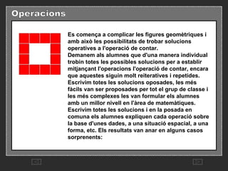 Es comença a complicar les figures geomètriques i amb això les possibilitats de trobar solucions operatives a l'operació de contar.  Demanem als alumnes que d'una manera individual trobin totes les possibles solucions per a establir mitjançant l'operacions l'operació de contar, encara que aquestes siguin molt reiteratives i repetides.   Escrivim totes les solucions oposades, les més fàcils van ser proposades per tot el grup de classe i les més complexes les van formular els alumnes amb un millor nivell en l'àrea de matemàtiques.  Escrivim totes les solucions i en la posada en comuna els alumnes expliquen cada operació sobre la base d'unes dades, a una situació espacial, a una forma, etc. Els resultats van anar en alguns casos sorprenents:  