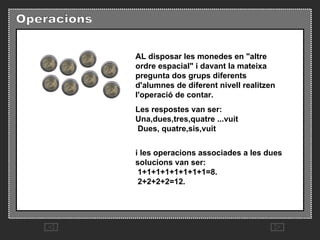 AL disposar les monedes en "altre ordre espacial" i davant la mateixa pregunta dos grups diferents d'alumnes de diferent nivell realitzen l'operació de contar.  Les respostes van ser:  Una,dues,tres,quatre ...vuit   Dues, quatre,sis,vuit  i les operacions associades a les dues solucions van ser:   1+1+1+1+1+1+1+1=8.   2+2+2+2=12.  