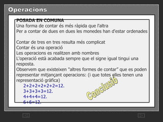 Conclusió POSADA EN COMUNA   Una forma de contar és més ràpida que l'altra   Per a contar de dues en dues les monedes han d'estar ordenades   Contar de tres en tres resulta més complicat   Contar és una operació   Les operacions es realitzen amb nombres   L'operació està acabada sempre que el signe igual tingui una resposta.   Observem que existeixen "altres formes de contar” que es poden representar mitjançant operacions: (i que totes elles tenen una representació gràfica)         2+2+2+2+2+2=12.         3+3+3+3=12.         4+4+4=12.         6+6=12. 