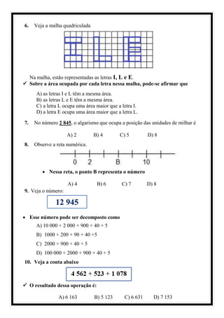 6. Veja a malha quadriculada
Na malha, estão representadas as letras I, L e E.
✓ Sobre a área ocupada por cada letra nessa malha, pode-se afirmar que
A) as letras I e L têm a mesma área.
B) as letras L e E têm a mesma área.
C) a letra L ocupa uma área maior que a letra I.
D) a letra E ocupa uma área maior que a letra L.
7. No número 2 845, o algarismo que ocupa a posição das unidades de milhar é
A) 2 B) 4 C) 5 D) 8
8. Observe a reta numérica.
• Nessa reta, o ponto B representa o número
A) 4 B) 6 C) 7 D) 8
9. Veja o número:
• Esse número pode ser decomposto como
A) 10 000 + 2 000 + 900 + 40 + 5
B) 1000 + 200 + 90 + 40 +5
C) 2000 + 900 + 40 + 5
D) 100 000 + 2000 + 900 + 40 + 5
10. Veja a conta abaixo
✓ O resultado dessa operação é:
A) 6 163 B) 5 123 C) 6 631 D) 7 153
12 945
 