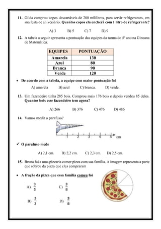 11. Gilda comprou copos descartáveis de 200 mililitros, para servir refrigerantes, em
sua festa de aniversário. Quantos copos ela encherá com 1 litro de refrigerante?
A) 3 B) 5 C) 7 D) 9
12. A tabela a seguir apresenta a pontuação das equipes da turma do 5º ano na Gincana
de Matemática.
EQUIPES PONTUAÇÃO
Amarela 130
Azul 80
Branca 90
Verde 120
• De acordo com a tabela, a equipe com maior pontuação foi
A) amarela B) azul C) branca. D) verde.
13. Um fazendeiro tinha 285 bois. Comprou mais 176 bois e depois vendeu 85 deles.
Quantos bois esse fazendeiro tem agora?
A) 266 B) 376 C) 476 D) 486
14. Vamos medir o parafuso?
✓ O parafuso mede
A) 2,1 cm. B) 2,2 cm. C) 2,3 cm. D) 2,5 cm.
15. Bruna foi a uma pizzaria comer pizza com sua família. A imagem representa a parte
que sobrou da pizza que eles compraram
• A fração da pizza que essa família comeu foi
A)
𝟑
𝟓
C)
𝟑
𝟖
B)
𝟓
𝟑
D)
𝟓
𝟖
 
