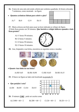 16. O piso de uma sala está sendo coberto por cerâmica quadrada. Já foram colocadas
7 cerâmicas, como mostrado na figura.
• Quantas cerâmicas faltam para cobrir o piso?
A) 7 B) 8 C) 9 D) 15
17. Maria colocou um bolo para assar na hora indicada no relógio da figura.
O bolo ficou pronto em 30 minutos. Que horário o relógio indicava quando o bolo
ficou pronto?
A) 11 horas 50 minutos.
B) 12 horas 5 minutos.
C) 12 horas 50 minutos.
D) 13 horas 10 minutos.
18. Ana, limpando a sua bolsa, encontrou as seguintes notas e moedas:
• Quanto Ana tinha na sua bolsa?
A) R$ 9,45 B) R$ 10,90 C) R$ 10,45 D) R$ 10,15
19. O barco na figura ao lado está localizado na posição X.
• Que posição é esta?
A) D4 B) D5 C) E4 D) E5
20. O número 2 062 pode ser escrito como
A) 2 000 + 60 + 2 B) 200 + 60 + 2 C) 20 + 60 + 2 D) 20 + 6 + 2
 
