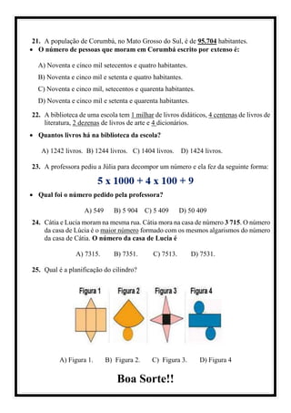 21. A população de Corumbá, no Mato Grosso do Sul, é de 95.704 habitantes.
• O número de pessoas que moram em Corumbá escrito por extenso é:
A) Noventa e cinco mil setecentos e quatro habitantes.
B) Noventa e cinco mil e setenta e quatro habitantes.
C) Noventa e cinco mil, setecentos e quarenta habitantes.
D) Noventa e cinco mil e setenta e quarenta habitantes.
22. A biblioteca de uma escola tem 1 milhar de livros didáticos, 4 centenas de livros de
literatura, 2 dezenas de livros de arte e 4 dicionários.
• Quantos livros há na biblioteca da escola?
A) 1242 livros. B) 1244 livros. C) 1404 livros. D) 1424 livros.
23. A professora pediu a Júlia para decompor um número e ela fez da seguinte forma:
• Qual foi o número pedido pela professora?
A) 549 B) 5 904 C) 5 409 D) 50 409
24. Cátia e Lucia moram na mesma rua. Cátia mora na casa de número 3 715. O número
da casa de Lúcia é o maior número formado com os mesmos algarismos do número
da casa de Cátia. O número da casa de Lucia é
A) 7315. B) 7351. C) 7513. D) 7531.
25. Qual é a planificação do cilindro?
A) Figura 1. B) Figura 2. C) Figura 3. D) Figura 4
Boa Sorte!!
 